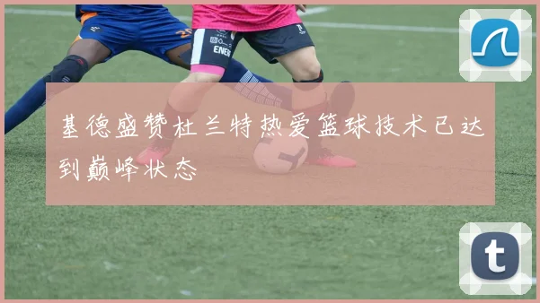 基德盛赞杜兰特热爱篮球技术已达到巅峰状态