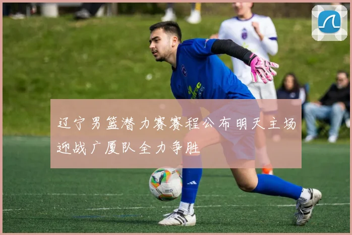 辽宁男篮潜力赛赛程公布明天主场迎战广厦队全力争胜