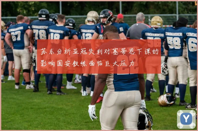 苏东分析亚冠失利对塞蒂恩下课的影响国安教练面临巨大压力