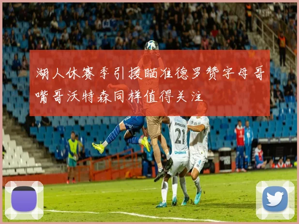 湖人休赛季引援瞄准德罗赞字母哥嘴哥沃特森同样值得关注