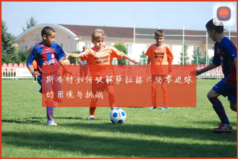 斯洛特如何破解萨拉赫六场零进球的困境与挑战