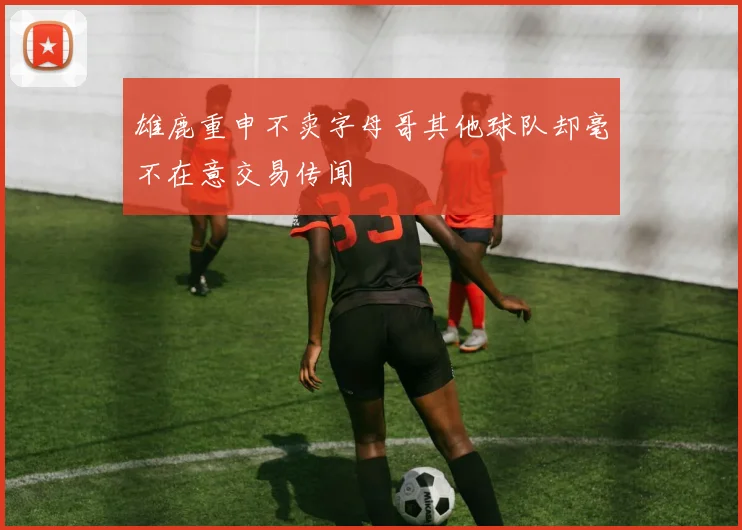 雄鹿重申不卖字母哥其他球队却毫不在意交易传闻