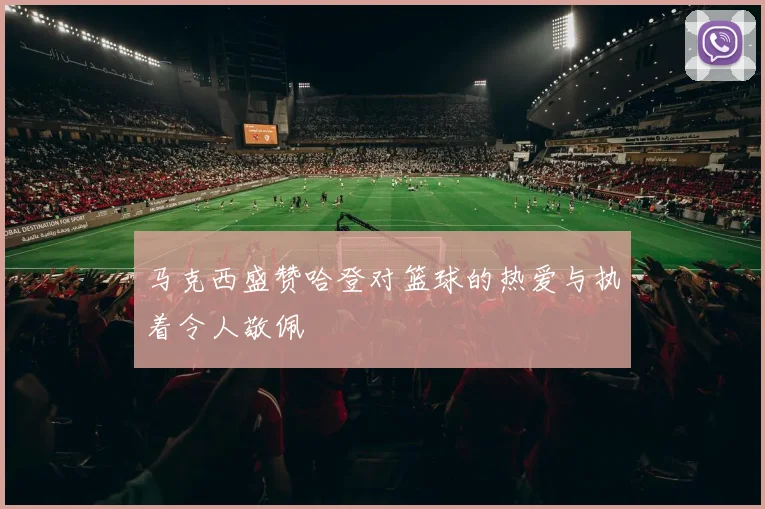 马克西盛赞哈登对篮球的热爱与执着令人敬佩