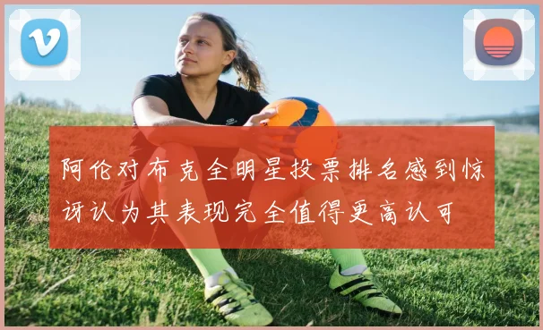 阿伦对布克全明星投票排名感到惊讶认为其表现完全值得更高认可