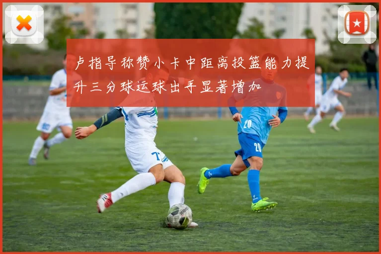 卢指导称赞小卡中距离投篮能力提升三分球运球出手显著增加