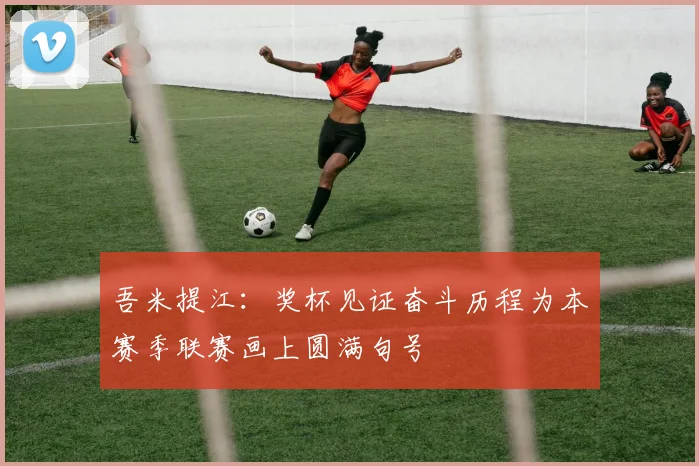 吾米提江：奖杯见证奋斗历程为本赛季联赛画上圆满句号