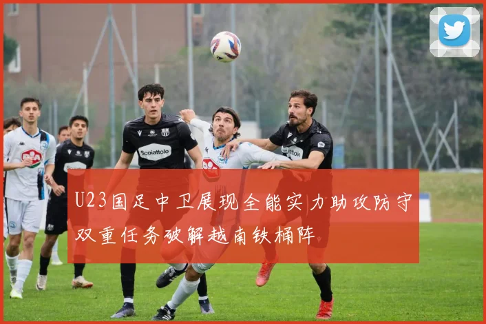 U23国足中卫展现全能实力助攻防守双重任务破解越南铁桶阵